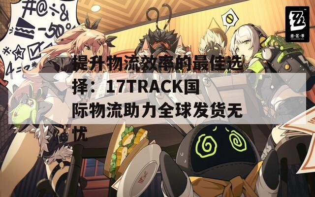 提升物流效率的最佳选择：17TRACK国际物流助力全球发货无忧