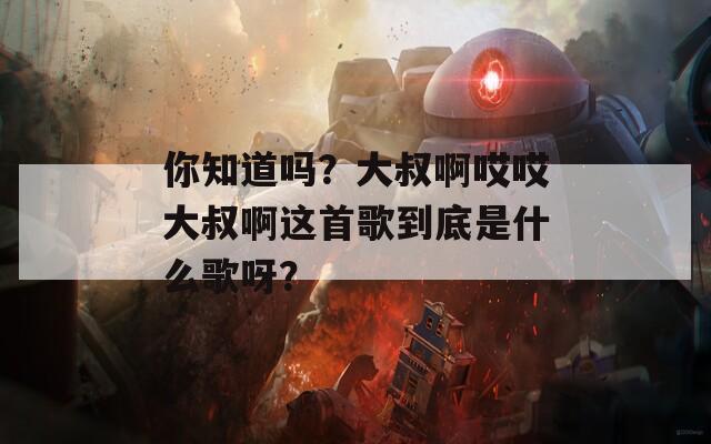 你知道吗？大叔啊哎哎大叔啊这首歌到底是什么歌呀？