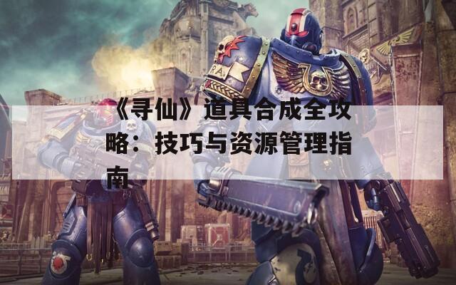 《寻仙》道具合成全攻略：技巧与资源管理指南