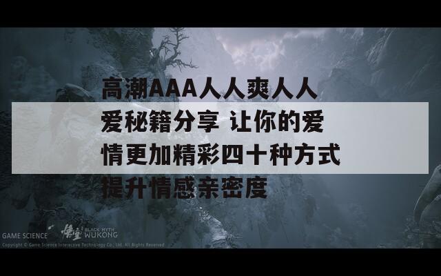 高潮AAA人人爽人人爱秘籍分享 让你的爱情更加精彩四十种方式提升情感亲密度
