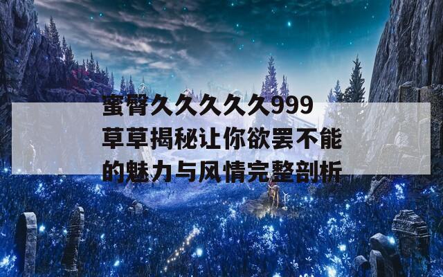 蜜臀久久久久久999草草揭秘让你欲罢不能的魅力与风情完整剖析