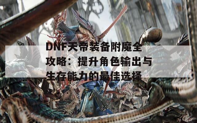 DNF天帝装备附魔全攻略：提升角色输出与生存能力的最佳选择