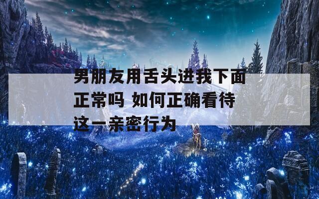 男朋友用舌头进我下面正常吗 如何正确看待这一亲密行为