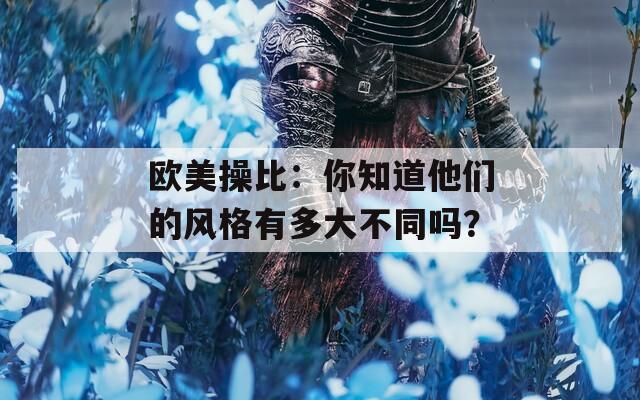 欧美操比：你知道他们的风格有多大不同吗？