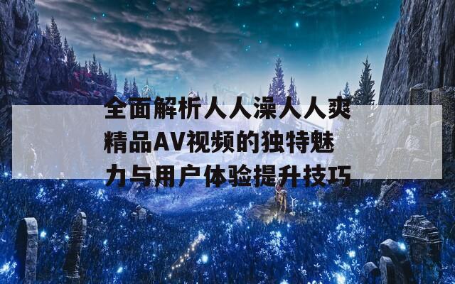 全面解析人人澡人人爽精品AV视频的独特魅力与用户体验提升技巧