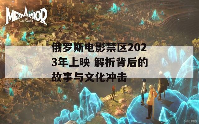 俄罗斯电影禁区2023年上映 解析背后的故事与文化冲击