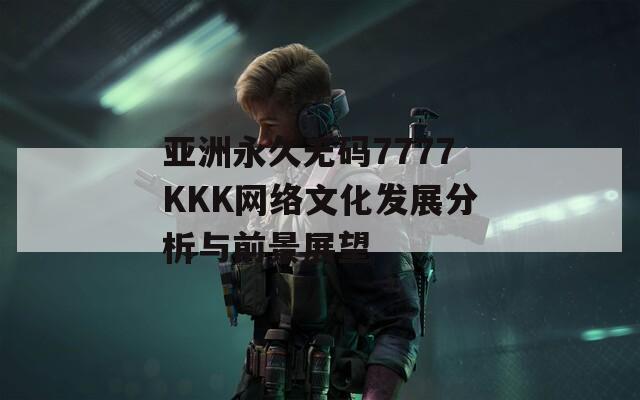 亚洲永久无码7777KKK网络文化发展分析与前景展望