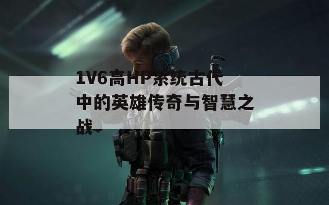 1V6高HP系统古代中的英雄传奇与智慧之战