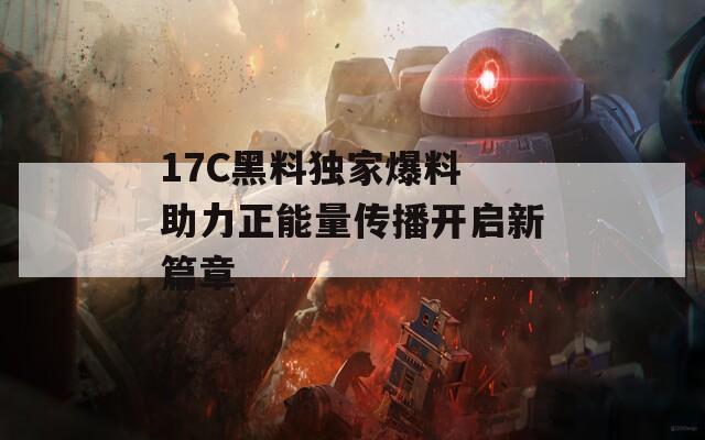 17C黑料独家爆料 助力正能量传播开启新篇章