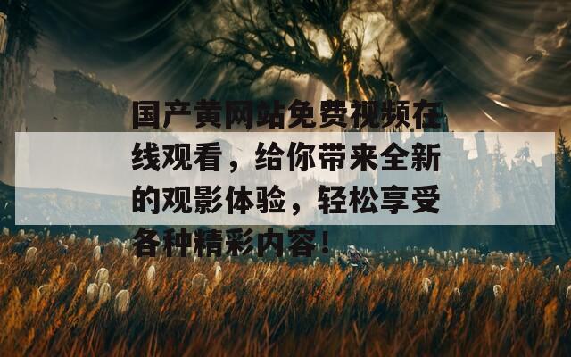 国产黄网站免费视频在线观看，给你带来全新的观影体验，轻松享受各种精彩内容！