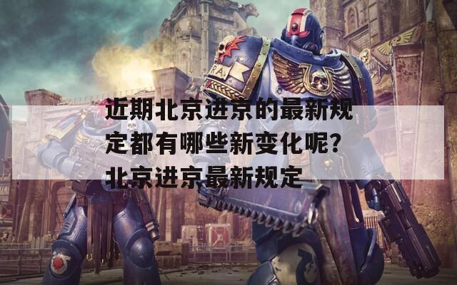 近期北京进京的最新规定都有哪些新变化呢？北京进京最新规定