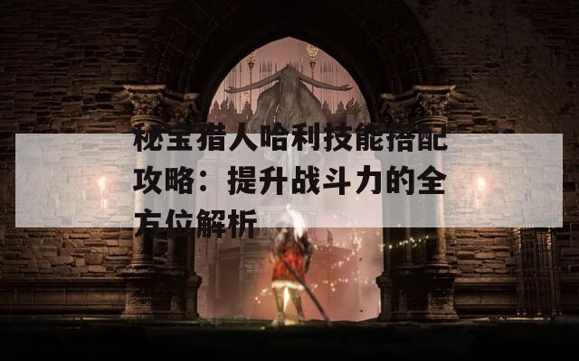 秘宝猎人哈利技能搭配攻略：提升战斗力的全方位解析