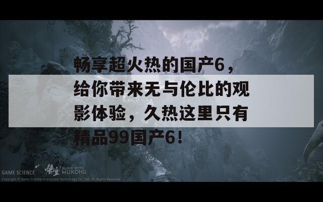 畅享超火热的国产6，给你带来无与伦比的观影体验，久热这里只有精品99国产6！