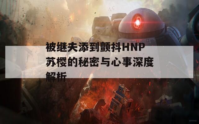 被继夫添到颤抖HNP苏樱的秘密与心事深度解析