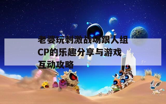 老婆玩刺激战场跟人组CP的乐趣分享与游戏互动攻略