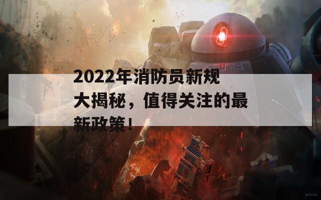 2022年消防员新规大揭秘，值得关注的最新政策！