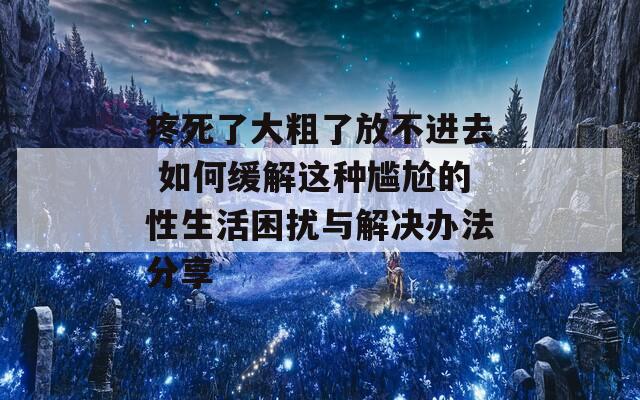 疼死了大粗了放不进去 如何缓解这种尴尬的性生活困扰与解决办法分享