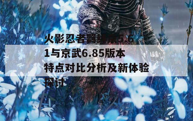 火影忍者羁绊京5.61与京武6.85版本特点对比分析及新体验探讨