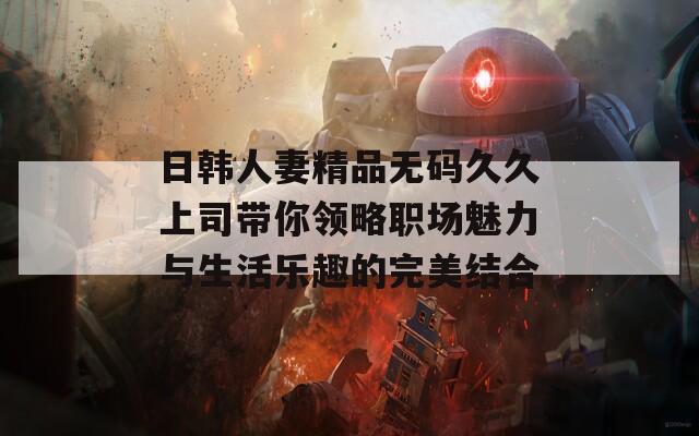 日韩人妻精品无码久久上司带你领略职场魅力与生活乐趣的完美结合