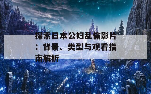 探索日本公妇乱偷影片：背景、类型与观看指南解析