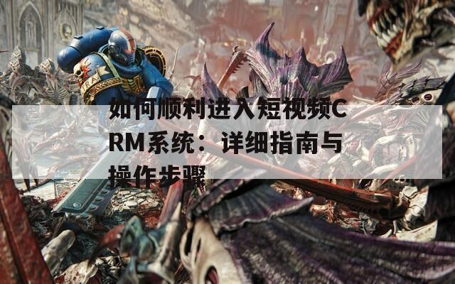 如何顺利进入短视频CRM系统：详细指南与操作步骤