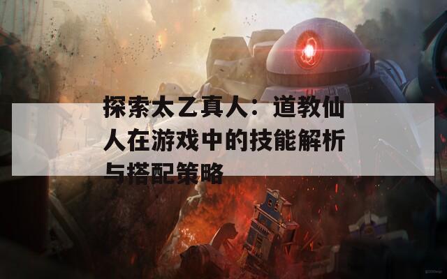 探索太乙真人：道教仙人在游戏中的技能解析与搭配策略