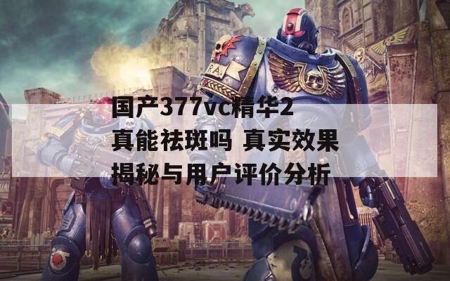 国产377vc精华2真能祛斑吗 真实效果揭秘与用户评价分析