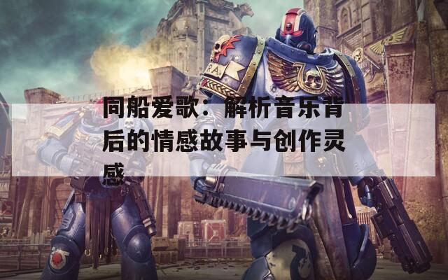 同船爱歌：解析音乐背后的情感故事与创作灵感