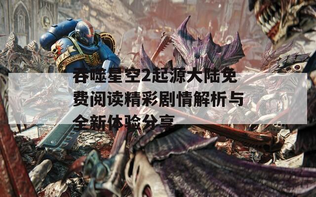 吞噬星空2起源大陆免费阅读精彩剧情解析与全新体验分享