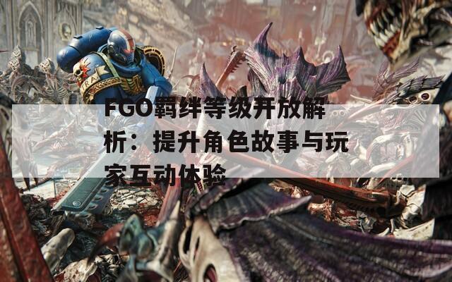 FGO羁绊等级开放解析：提升角色故事与玩家互动体验