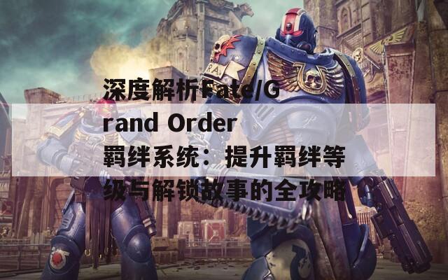 深度解析Fate/Grand Order羁绊系统：提升羁绊等级与解锁故事的全攻略