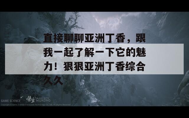 直接聊聊亚洲丁香，跟我一起了解一下它的魅力！狠狠亚洲丁香综合久久