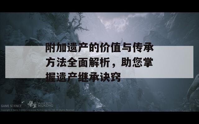 附加遗产的价值与传承方法全面解析，助您掌握遗产继承诀窍