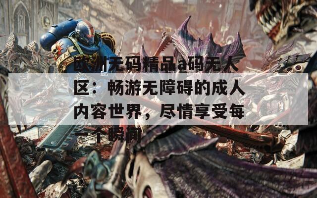 欧洲无码精品a码无人区：畅游无障碍的成人内容世界，尽情享受每一个瞬间