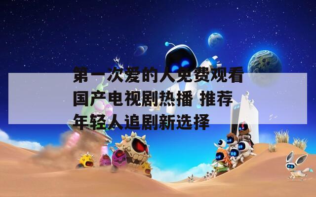 第一次爱的人免费观看国产电视剧热播 推荐年轻人追剧新选择