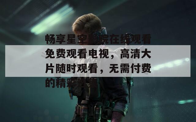 畅享星空影院在线观看免费观看电视，高清大片随时观看，无需付费的精彩选集