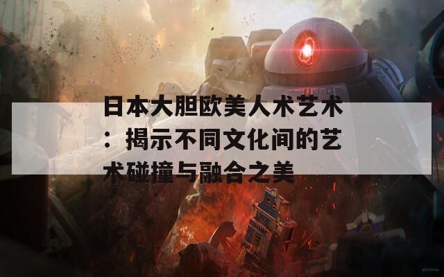 日本大胆欧美人术艺术：揭示不同文化间的艺术碰撞与融合之美