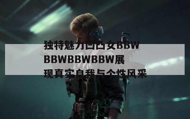 独特魅力凹凸女BBWBBWBBWBBW展现真实自我与个性风采