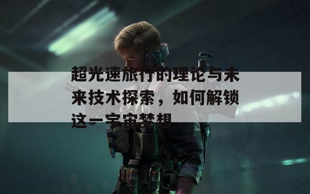 超光速旅行的理论与未来技术探索，如何解锁这一宇宙梦想