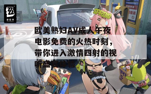 欧美熟妇AV成人午夜电影免费的火热时刻，带你进入激情四射的视听盛宴体验