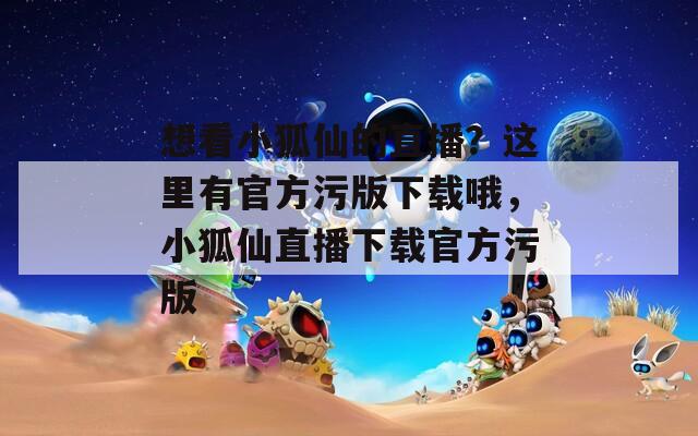 想看小狐仙的直播？这里有官方污版下载哦，小狐仙直播下载官方污版