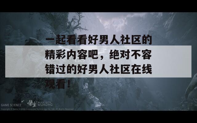 一起看看好男人社区的精彩内容吧，绝对不容错过的好男人社区在线观看！