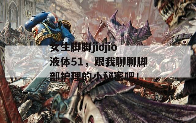 女生脚脚jiojio液体51，跟我聊聊脚部护理的小秘密吧！