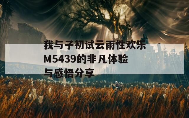 我与子初试云雨性欢乐M5439的非凡体验与感悟分享