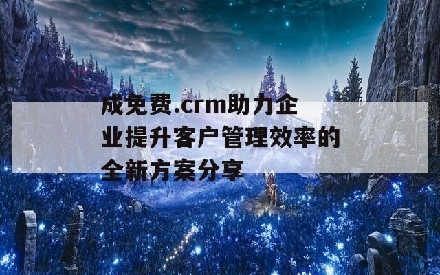 成免费.crm助力企业提升客户管理效率的全新方案分享