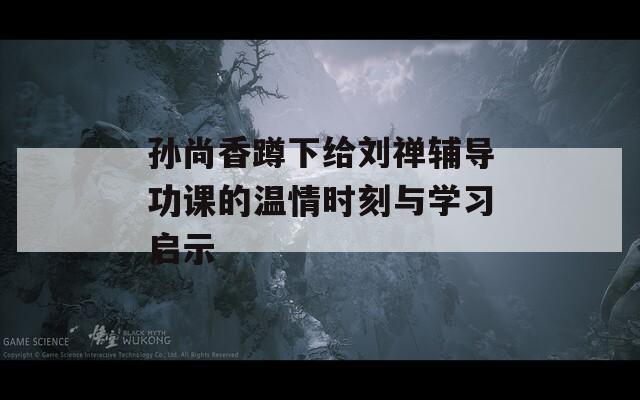 孙尚香蹲下给刘禅辅导功课的温情时刻与学习启示
