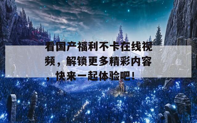 看国产福利不卡在线视频，解锁更多精彩内容，快来一起体验吧！