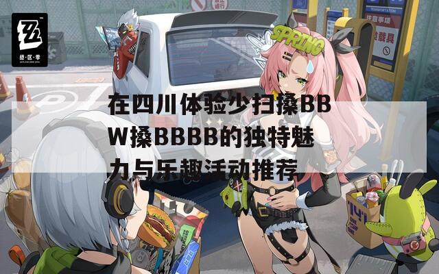 在四川体验少扫搡BBW搡BBBB的独特魅力与乐趣活动推荐