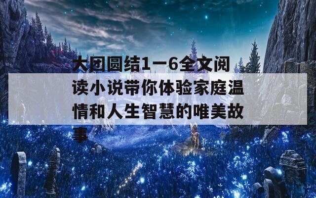 大团圆结1一6全文阅读小说带你体验家庭温情和人生智慧的唯美故事