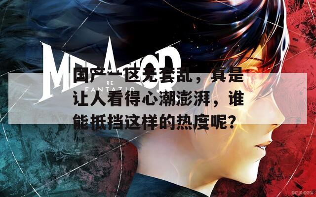 国产一区无套乱，真是让人看得心潮澎湃，谁能抵挡这样的热度呢？